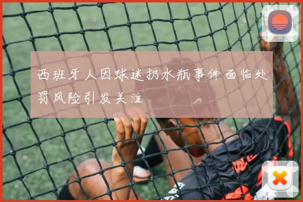 西班牙人因球迷扔水瓶事件面临处罚风险引发关注