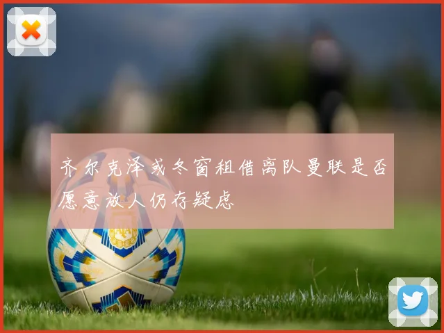 齐尔克泽或冬窗租借离队曼联是否愿意放人仍存疑虑