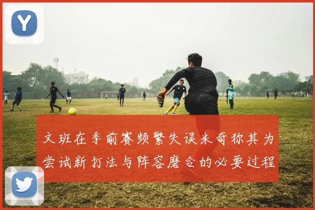 文班在季前赛频繁失误米奇称其为尝试新打法与阵容磨合的必要过程
