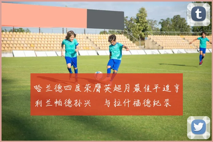 哈兰德四度荣膺英超月最佳平追亨利兰帕德孙兴慜与拉什福德纪录