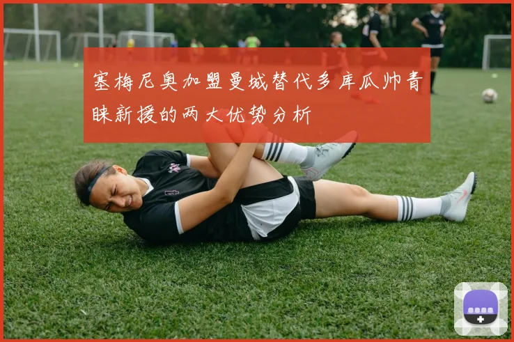 塞梅尼奥加盟曼城替代多库瓜帅青睐新援的两大优势分析