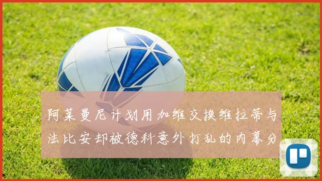 阿莱曼尼计划用加维交换维拉蒂与法比安却被德科意外打乱的内幕分析