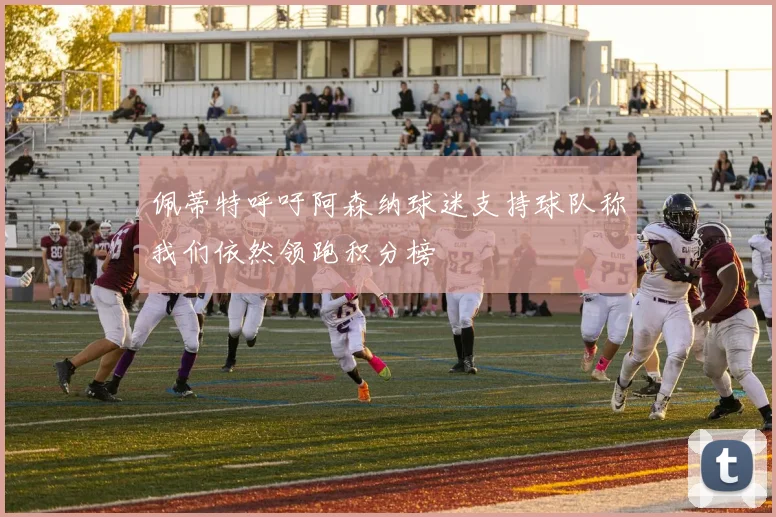 佩蒂特呼吁阿森纳球迷支持球队称我们依然领跑积分榜