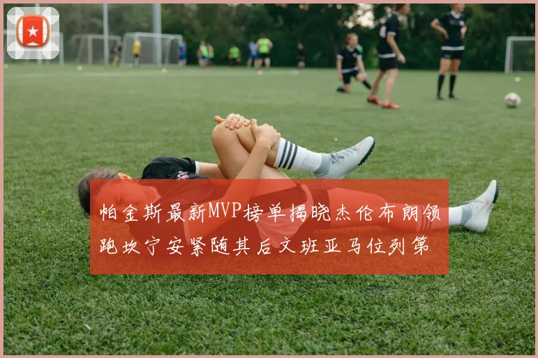 帕金斯最新MVP榜单揭晓杰伦布朗领跑坎宁安紧随其后文班亚马位列第三