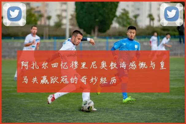 阿扎尔回忆穆里尼奥教诲感慨与皇马共赢欧冠的奇妙经历