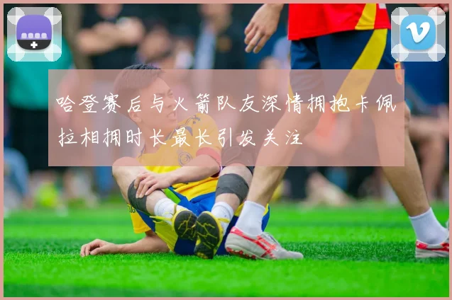 哈登赛后与火箭队友深情拥抱卡佩拉相拥时长最长引发关注