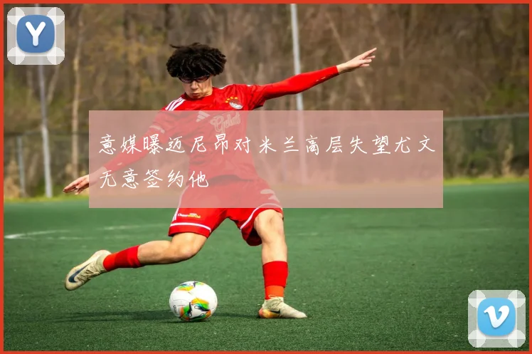 意媒曝迈尼昂对米兰高层失望尤文无意签约他