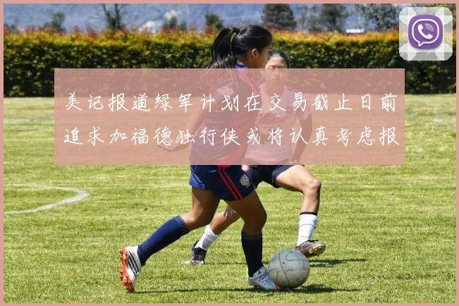 美记报道绿军计划在交易截止日前追求加福德独行侠或将认真考虑报价