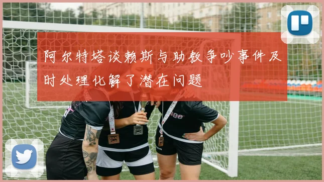 阿尔特塔谈赖斯与助教争吵事件及时处理化解了潜在问题