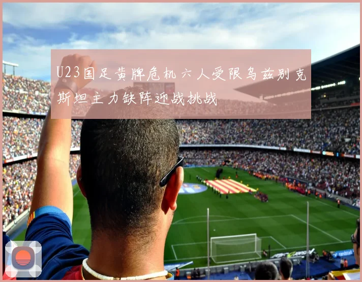 U23国足黄牌危机六人受限乌兹别克斯坦主力缺阵迎战挑战