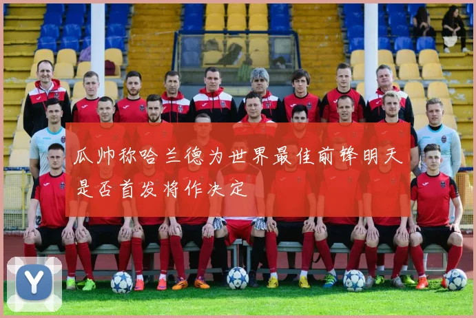 瓜帅称哈兰德为世界最佳前锋明天是否首发将作决定