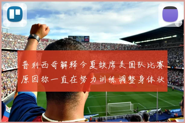 普利西奇解释今夏缺席美国队比赛原因称一直在努力训练调整身体状态