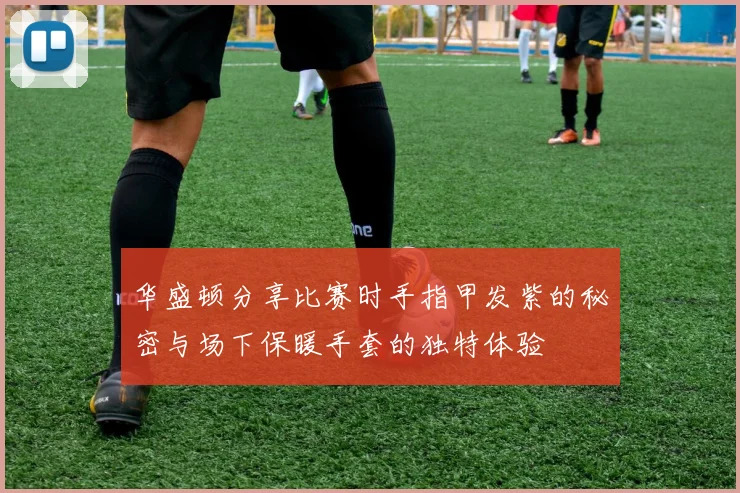 华盛顿分享比赛时手指甲发紫的秘密与场下保暖手套的独特体验