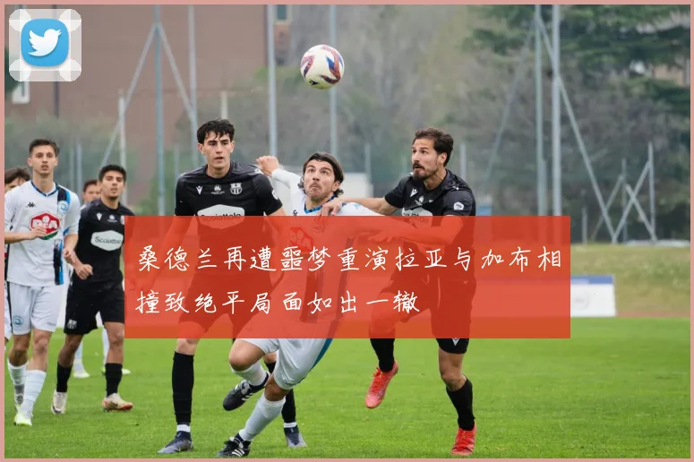 桑德兰再遭噩梦重演拉亚与加布相撞致绝平局面如出一辙