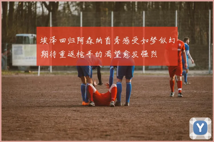 埃泽回归阿森纳首秀感受如梦似幻期待重返枪手的渴望愈发强烈