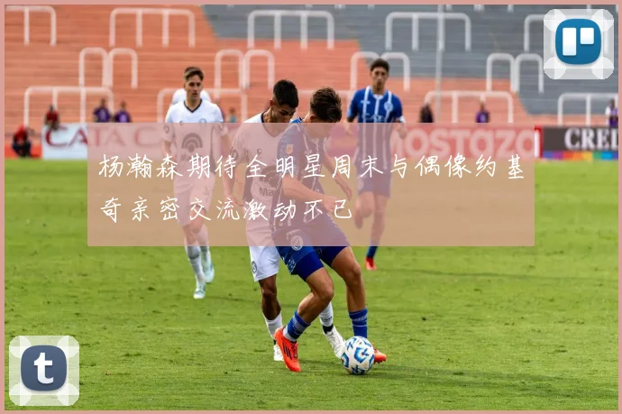 杨瀚森期待全明星周末与偶像约基奇亲密交流激动不已