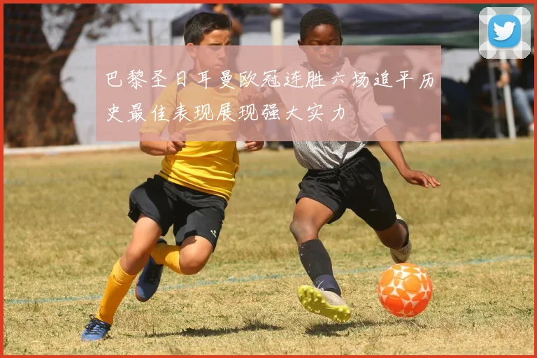巴黎圣日耳曼欧冠连胜六场追平历史最佳表现展现强大实力