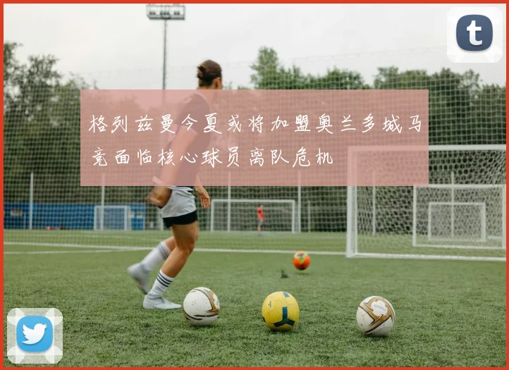 格列兹曼今夏或将加盟奥兰多城马竞面临核心球员离队危机