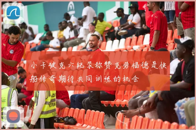 小卡破克六纪录称赞克劳福德是快船传奇期待共同训练的机会